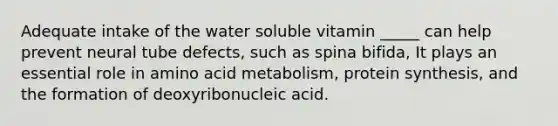 Adequate intake of the water soluble vitamin _____ can help prevent neural tube defects, such as spina bifida, It plays an essential role in amino acid metabolism, protein synthesis, and the formation of deoxyribonucleic acid.