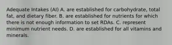 Adequate Intakes (AI) A. are established for carbohydrate, total fat, and dietary fiber. B. are established for nutrients for which there is not enough information to set RDAs. C. represent minimum nutrient needs. D. are established for all vitamins and minerals.