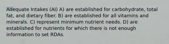 Adequate Intakes (AI) A) are established for carbohydrate, total fat, and dietary fiber. B) are established for all vitamins and minerals. C) represent minimum nutrient needs. D) are established for nutrients for which there is not enough information to set RDAs.