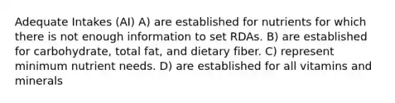 Adequate Intakes (AI) A) are established for nutrients for which there is not enough information to set RDAs. B) are established for carbohydrate, total fat, and dietary fiber. C) represent minimum nutrient needs. D) are established for all vitamins and minerals