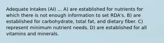 Adequate Intakes (AI) ... A) are established for nutrients for which there is not enough information to set RDA's. B) are established for carbohydrate, total fat, and dietary fiber. C) represent minimum nutrient needs. D) are established for all vitamins and minerals.