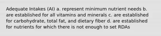 Adequate Intakes (AI) a. represent minimum nutrient needs b. are established for all vitamins and minerals c. are established for carbohydrate, total fat, and dietary fiber d. are established for nutrients for which there is not enough to set RDAs