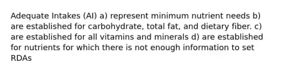 Adequate Intakes (AI) a) represent minimum nutrient needs b) are established for carbohydrate, total fat, and dietary fiber. c) are established for all vitamins and minerals d) are established for nutrients for which there is not enough information to set RDAs