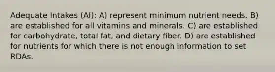 Adequate Intakes (AI): A) represent minimum nutrient needs. B) are established for all vitamins and minerals. C) are established for carbohydrate, total fat, and dietary fiber. D) are established for nutrients for which there is not enough information to set RDAs.