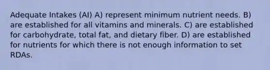 Adequate Intakes (AI) A) represent minimum nutrient needs. B) are established for all vitamins and minerals. C) are established for carbohydrate, total fat, and dietary fiber. D) are established for nutrients for which there is not enough information to set RDAs.