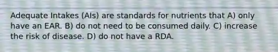 Adequate Intakes (AIs) are standards for nutrients that A) only have an EAR. B) do not need to be consumed daily. C) increase the risk of disease. D) do not have a RDA.