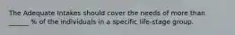 The Adequate Intakes should cover the needs of more than ______ % of the individuals in a specific life-stage group.