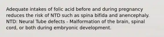 Adequate intakes of folic acid before and during pregnancy reduces the risk of NTD such as spina bifida and anencephaly. NTD: Neural Tube defects - Malformation of the brain, spinal cord, or both during embryonic development.