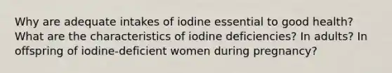 Why are adequate intakes of iodine essential to good health? What are the characteristics of iodine deficiencies? In adults? In offspring of iodine-deficient women during pregnancy?