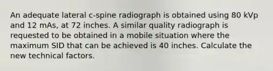 An adequate lateral c-spine radiograph is obtained using 80 kVp and 12 mAs, at 72 inches. A similar quality radiograph is requested to be obtained in a mobile situation where the maximum SID that can be achieved is 40 inches. Calculate the new technical factors.