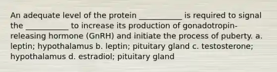 An adequate level of the protein ___________ is required to signal the ___________ to increase its production of gonadotropin-releasing hormone (GnRH) and initiate the process of puberty. a. leptin; hypothalamus b. leptin; pituitary gland c. testosterone; hypothalamus d. estradiol; pituitary gland