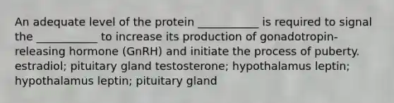 An adequate level of the protein ___________ is required to signal the ___________ to increase its production of gonadotropin-releasing hormone (GnRH) and initiate the process of puberty. estradiol; pituitary gland testosterone; hypothalamus leptin; hypothalamus leptin; pituitary gland