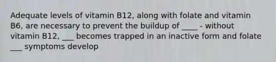 Adequate levels of vitamin B12, along with folate and vitamin B6, are necessary to prevent the buildup of ____ - without vitamin B12, ___ becomes trapped in an inactive form and folate ___ symptoms develop