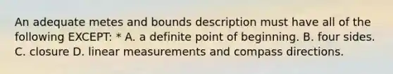 An adequate metes and bounds description must have all of the following EXCEPT: * A. a definite point of beginning. B. four sides. C. closure D. linear measurements and compass directions.