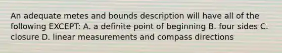 An adequate metes and bounds description will have all of the following EXCEPT: A. a definite point of beginning B. four sides C. closure D. linear measurements and compass directions