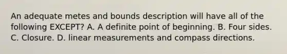 An adequate metes and bounds description will have all of the following EXCEPT? A. A definite point of beginning. B. Four sides. C. Closure. D. linear measurements and compass directions.