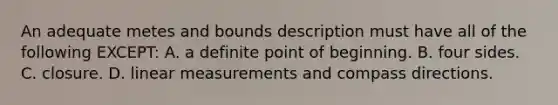 An adequate metes and bounds description must have all of the following EXCEPT: A. a definite point of beginning. B. four sides. C. closure. D. linear measurements and compass directions.