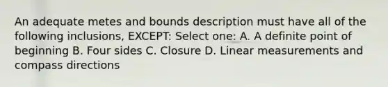 An adequate metes and bounds description must have all of the following inclusions, EXCEPT: Select one: A. A definite point of beginning B. Four sides C. Closure D. Linear measurements and compass directions