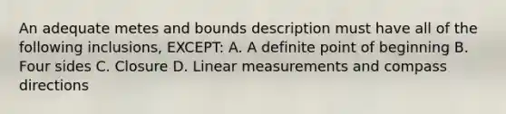 An adequate metes and bounds description must have all of the following inclusions, EXCEPT: A. A definite point of beginning B. Four sides C. Closure D. Linear measurements and compass directions