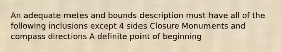 An adequate metes and bounds description must have all of the following inclusions except 4 sides Closure Monuments and compass directions A definite point of beginning