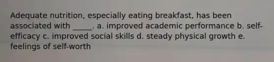 Adequate nutrition, especially eating breakfast, has been associated with _____. a. improved academic performance b. self-efficacy c. improved social skills d. steady physical growth e. feelings of self-worth