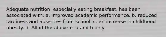 Adequate nutrition, especially eating breakfast, has been associated with: a. improved academic performance. b. reduced tardiness and absences from school. c. an increase in childhood obesity. d. All of the above e. a and b only