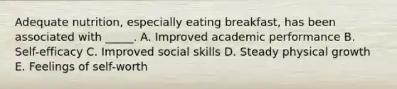 Adequate nutrition, especially eating breakfast, has been associated with _____. A. Improved academic performance B. Self-efficacy C. Improved social skills D. Steady physical growth E. Feelings of self-worth