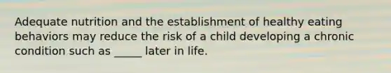 ​Adequate nutrition and the establishment of healthy eating behaviors may reduce the risk of a child developing a chronic condition such as _____ later in life.