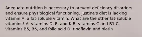 Adequate nutrition is necessary to prevent deficiency disorders and ensure physiological functioning. Justine's diet is lacking vitamin A, a fat-soluble vitamin. What are the other fat-soluble vitamins? A. vitamins D, E, and K B. vitamins C and B1 C. vitamins B5, B6, and folic acid D. riboflavin and biotin