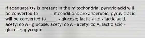 if adequate O2 is present in the mitochondria, pyruvic acid will be converted to ______; if conditions are anaerobic, pyruvic acid will be converted to_____. - glucose; lactic acid - lactic acid; acetyl co A - glucose; acetyl co A - acetyl co A; lactic acid - glucose; glycogen