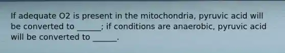 If adequate O2 is present in the mitochondria, pyruvic acid will be converted to ______; if conditions are anaerobic, pyruvic acid will be converted to ______.