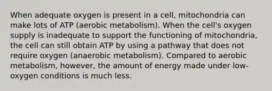 When adequate oxygen is present in a cell, mitochondria can make lots of ATP (aerobic metabolism). When the cell's oxygen supply is inadequate to support the functioning of mitochondria, the cell can still obtain ATP by using a pathway that does not require oxygen (anaerobic metabolism). Compared to aerobic metabolism, however, the amount of energy made under low-oxygen conditions is much less.