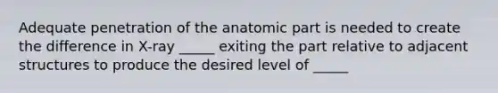 Adequate penetration of the anatomic part is needed to create the difference in X-ray _____ exiting the part relative to adjacent structures to produce the desired level of _____