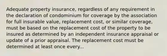 Adequate property insurance, regardless of any requirement in the declaration of condominium for coverage by the association for full insurable value, replacement cost, or similar coverage, must be based on the replacement cost of the property to be insured as determined by an independent insurance appraisal or update of a prior appraisal. The replacement cost must be determined at least once every...