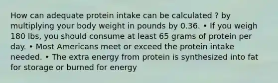 How can adequate protein intake can be calculated ? by multiplying your body weight in pounds by 0.36. • If you weigh 180 lbs, you should consume at least 65 grams of protein per day. • Most Americans meet or exceed the protein intake needed. • The extra energy from protein is synthesized into fat for storage or burned for energy