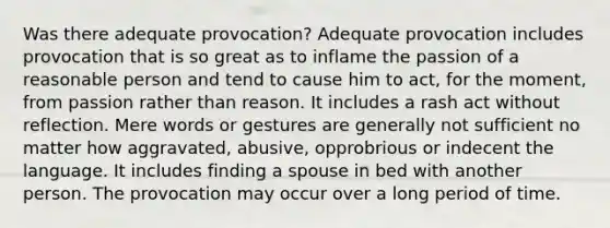 Was there adequate provocation? Adequate provocation includes provocation that is so great as to inflame the passion of a reasonable person and tend to cause him to act, for the moment, from passion rather than reason. It includes a rash act without reflection. Mere words or gestures are generally not sufficient no matter how aggravated, abusive, opprobrious or indecent the language. It includes finding a spouse in bed with another person. The provocation may occur over a long period of time.