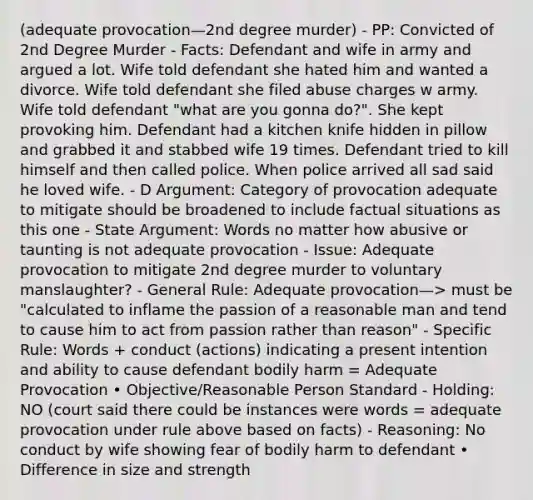 (adequate provocation—2nd degree murder) - PP: Convicted of 2nd Degree Murder - Facts: Defendant and wife in army and argued a lot. Wife told defendant she hated him and wanted a divorce. Wife told defendant she filed abuse charges w army. Wife told defendant "what are you gonna do?". She kept provoking him. Defendant had a kitchen knife hidden in pillow and grabbed it and stabbed wife 19 times. Defendant tried to kill himself and then called police. When police arrived all sad said he loved wife. - D Argument: Category of provocation adequate to mitigate should be broadened to include factual situations as this one - State Argument: Words no matter how abusive or taunting is not adequate provocation - Issue: Adequate provocation to mitigate 2nd degree murder to voluntary manslaughter? - General Rule: Adequate provocation—> must be "calculated to inflame the passion of a reasonable man and tend to cause him to act from passion rather than reason" - Specific Rule: Words + conduct (actions) indicating a present intention and ability to cause defendant bodily harm = Adequate Provocation • Objective/Reasonable Person Standard - Holding: NO (court said there could be instances were words = adequate provocation under rule above based on facts) - Reasoning: No conduct by wife showing fear of bodily harm to defendant • Difference in size and strength