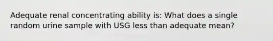 Adequate renal concentrating ability is: What does a single random urine sample with USG less than adequate mean?