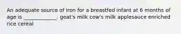 An adequate source of iron for a breastfed infant at 6 months of age is _____________. goat's milk cow's milk applesauce enriched rice cereal