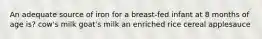 An adequate source of iron for a breast-fed infant at 8 months of age is? cow's milk goat's milk an enriched rice cereal applesauce