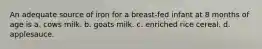 An adequate source of iron for a breast-fed infant at 8 months of age is a. cows milk. b. goats milk. c. enriched rice cereal. d. applesauce.