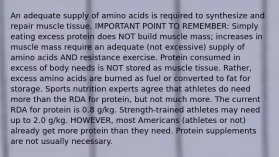 An adequate supply of <a href='https://www.questionai.com/knowledge/k9gb720LCl-amino-acids' class='anchor-knowledge'>amino acids</a> is required to synthesize and repair <a href='https://www.questionai.com/knowledge/kMDq0yZc0j-muscle-tissue' class='anchor-knowledge'>muscle tissue</a>. IMPORTANT POINT TO REMEMBER: Simply eating excess protein does NOT build muscle mass; increases in muscle mass require an adequate (not excessive) supply of amino acids AND resistance exercise. Protein consumed in excess of body needs is NOT stored as muscle tissue. Rather, excess amino acids are burned as fuel or converted to fat for storage. Sports nutrition experts agree that athletes do need <a href='https://www.questionai.com/knowledge/keWHlEPx42-more-than' class='anchor-knowledge'>more than</a> the RDA for protein, but not much more. The current RDA for protein is 0.8 g/kg. Strength-trained athletes may need up to 2.0 g/kg. HOWEVER, most Americans (athletes or not) already get more protein than they need. Protein supplements are not usually necessary.