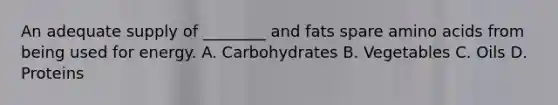 An adequate supply of ________ and fats spare amino acids from being used for energy. A. Carbohydrates B. Vegetables C. Oils D. Proteins