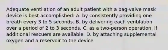 Adequate ventilation of an adult patient with a bag-valve mask device is best accomplished: A. by consistently providing one breath every 3 to 5 seconds. B. by delivering each ventilation over a period of 2 to 3 seconds. C. as a two-person operation, if additional rescuers are available. D. by attaching supplemental oxygen and a reservoir to the device.