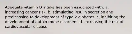 Adequate vitamin D intake has been associated with: a. increasing cancer risk. b. stimulating insulin secretion and predisposing to development of type 2 diabetes. c. inhibiting the development of autoimmune disorders. d. increasing the risk of cardiovascular disease.