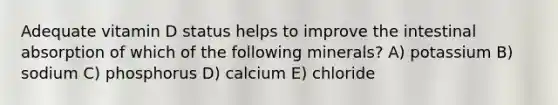 Adequate vitamin D status helps to improve the intestinal absorption of which of the following minerals? A) potassium B) sodium C) phosphorus D) calcium E) chloride