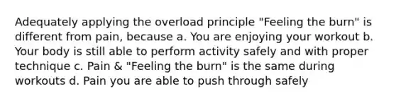 Adequately applying the overload principle "Feeling the burn" is different from pain, because a. You are enjoying your workout b. Your body is still able to perform activity safely and with proper technique c. Pain & "Feeling the burn" is the same during workouts d. Pain you are able to push through safely