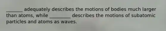 _______ adequately describes the motions of bodies much larger than atoms, while _________ describes the motions of <a href='https://www.questionai.com/knowledge/kEPDFoKa0c-subatomic-particles' class='anchor-knowledge'>subatomic particles</a> and atoms as waves.