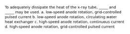 To adequately dissipate the heat of the x-ray tube, _____ and _____ may be used. a. low-speed anode rotation, grid-controlled pulsed current b. low-speed anode rotation, circulating water heat exchanger c. high-speed anode rotation, continuous current d. high-speed anode rotation, grid-controlled pulsed current