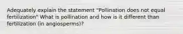 Adequately explain the statement "Pollination does not equal fertilization" What is pollination and how is it different than fertilization (in angiosperms)?